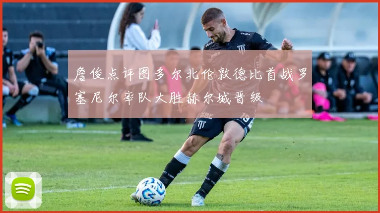 詹俊点评图多尔北伦敦德比首战罗塞尼尔率队大胜赫尔城晋级