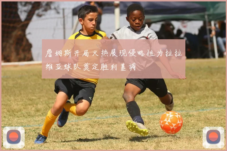 詹姆斯开局火热展现侵略性为拉拉维亚球队奠定胜利基调