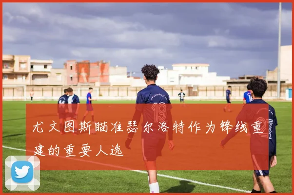 尤文图斯瞄准瑟尔洛特作为锋线重建的重要人选
