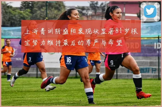 上海青训阴盛阳衰现状显著81岁根宝努力维持最后的尊严与希望