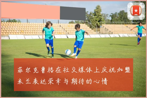菲尔克鲁格在社交媒体上庆祝加盟米兰表达荣幸与期待的心情