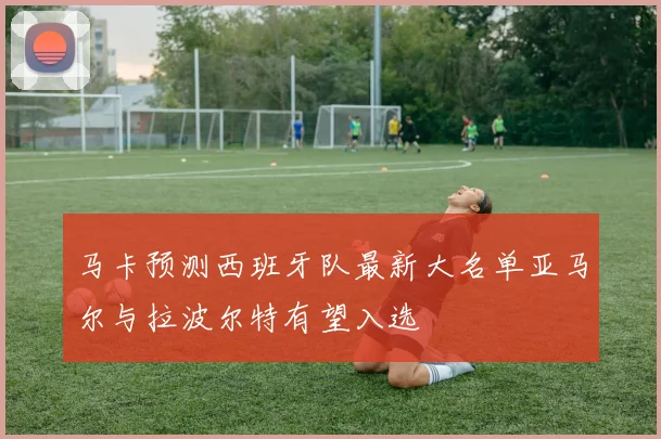 马卡预测西班牙队最新大名单亚马尔与拉波尔特有望入选