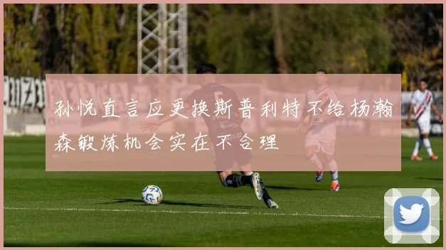 孙悦直言应更换斯普利特不给杨瀚森锻炼机会实在不合理