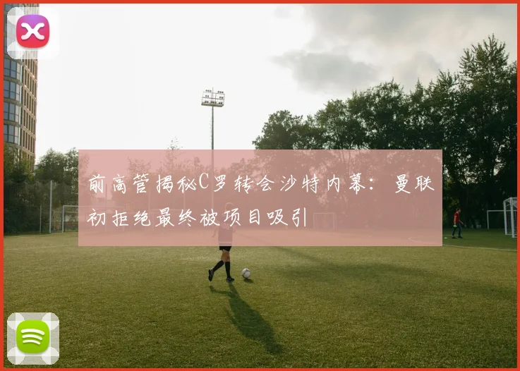 前高管揭秘C罗转会沙特内幕：曼联初拒绝最终被项目吸引