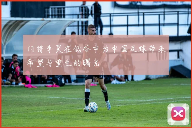 门将李昊在低谷中为中国足球带来希望与重生的曙光