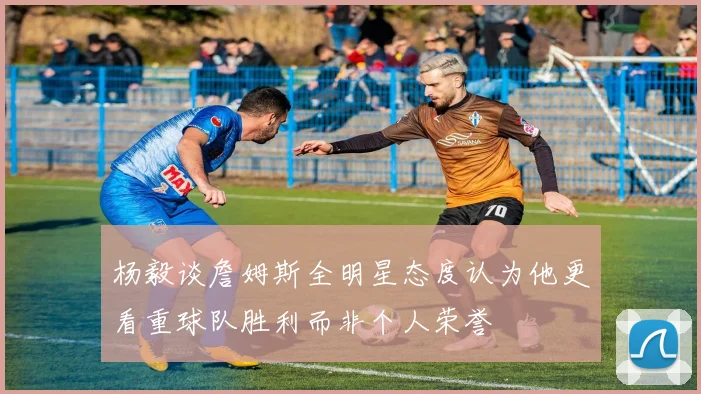 杨毅谈詹姆斯全明星态度认为他更看重球队胜利而非个人荣誉