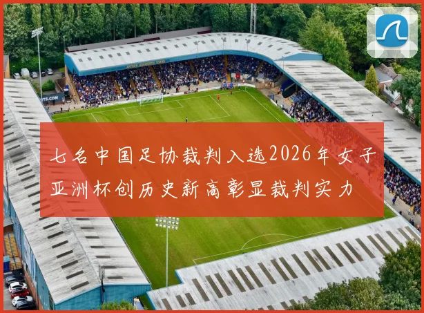 七名中国足协裁判入选2026年女子亚洲杯创历史新高彰显裁判实力