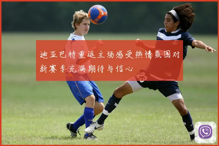 迪亚巴特重返主场感受热情氛围对新赛季充满期待与信心