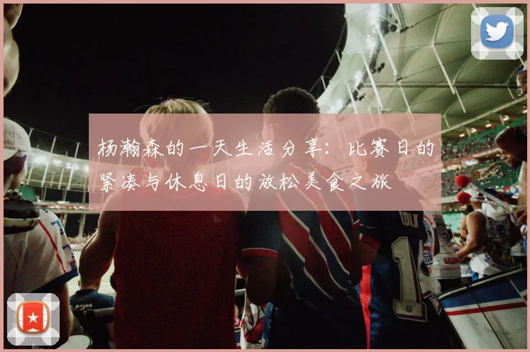 杨瀚森的一天生活分享：比赛日的紧凑与休息日的放松美食之旅