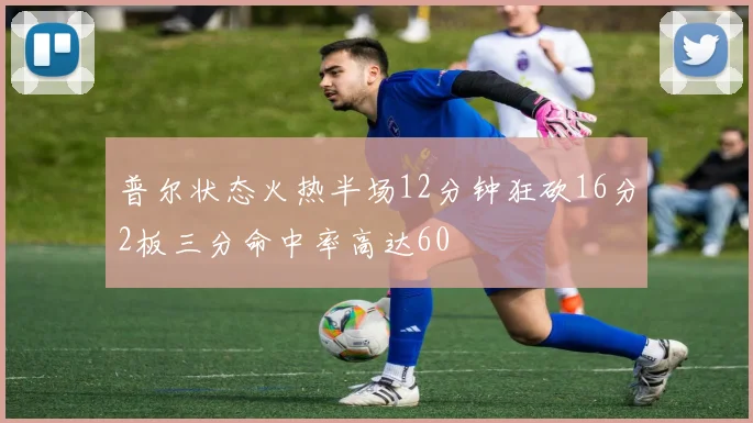 普尔状态火热半场12分钟狂砍16分2板三分命中率高达60
