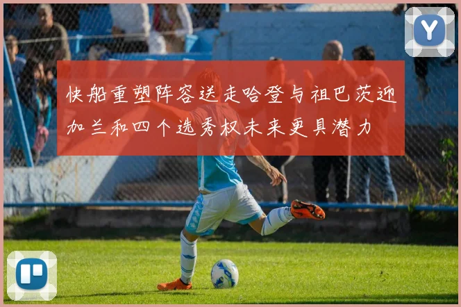 快船重塑阵容送走哈登与祖巴茨迎加兰和四个选秀权未来更具潜力