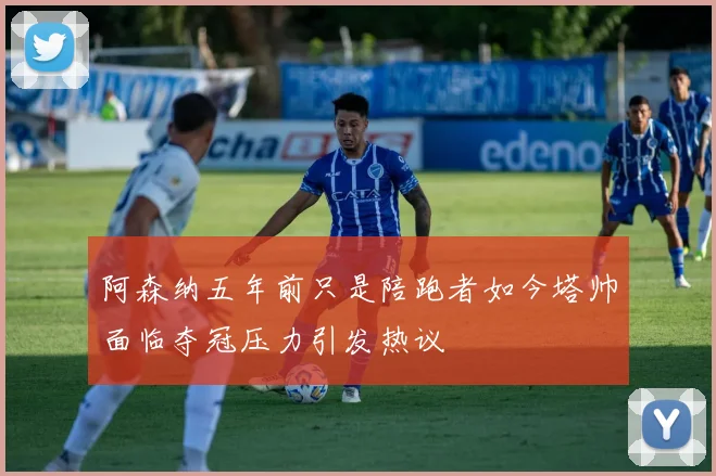 阿森纳五年前只是陪跑者如今塔帅面临夺冠压力引发热议