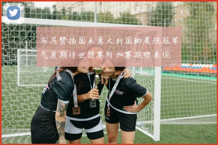布冯赞扬国米意大利国脚展现冠军气质期待世预赛附加赛延续表现