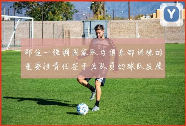 邵佳一强调国家队与俱乐部训练的重要性责任在于为队员的球队发展贡献力量