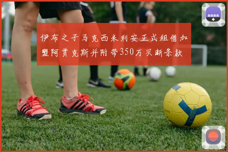 伊布之子马克西米利安正式租借加盟阿贾克斯并附带350万买断条款