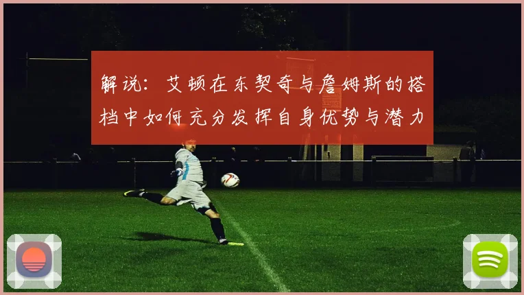 解说：艾顿在东契奇与詹姆斯的搭档中如何充分发挥自身优势与潜力