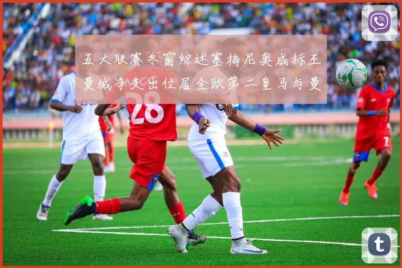 五大联赛冬窗综述塞梅尼奥成标王曼城净支出位居全欧第二皇马与曼联均未投入