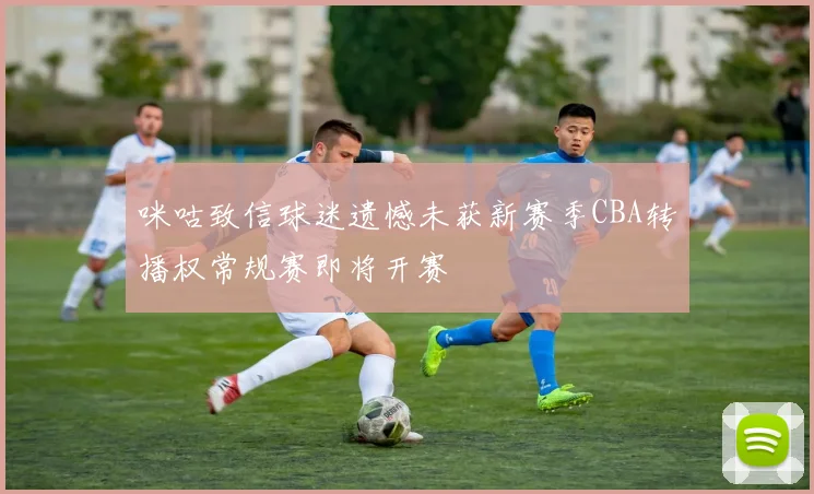 咪咕致信球迷遗憾未获新赛季CBA转播权常规赛即将开赛