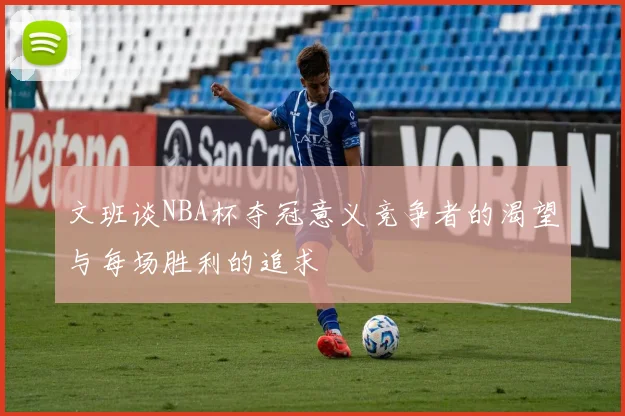 文班谈NBA杯夺冠意义竞争者的渴望与每场胜利的追求