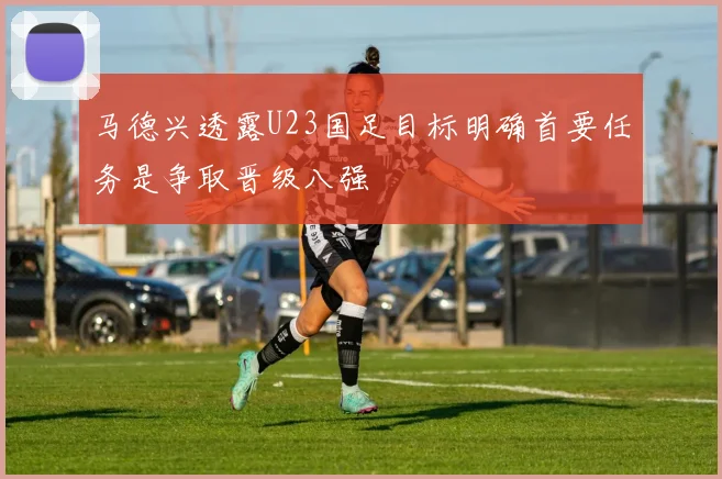 马德兴透露U23国足目标明确首要任务是争取晋级八强