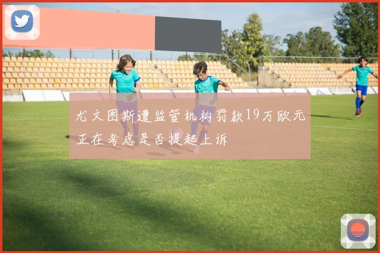 尤文图斯遭监管机构罚款19万欧元正在考虑是否提起上诉