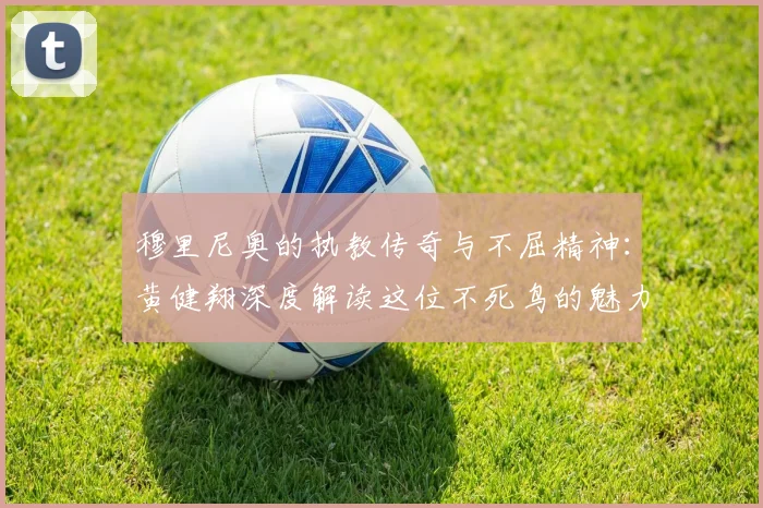 穆里尼奥的执教传奇与不屈精神：黄健翔深度解读这位不死鸟的魅力