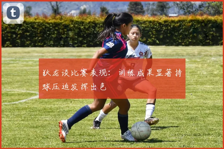 狄龙谈比赛表现：训练成果显著持球压迫发挥出色